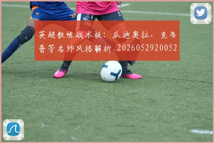英超教练战术板：瓜迪奥拉、克洛普等名帅风格解析_20260529200522